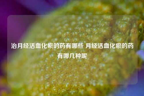 治月经活血化瘀的药有哪些 月经活血化瘀的药有哪几种呢