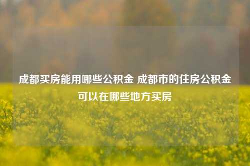 成都买房能用哪些公积金 成都市的住房公积金可以在哪些地方买房