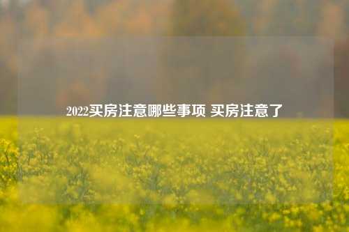 2022买房注意哪些事项 买房注意了