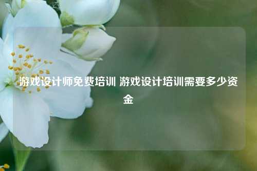 游戏设计师免费培训 游戏设计培训需要多少资金