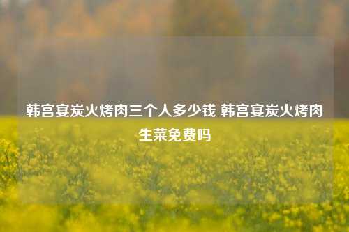 韩宫宴炭火烤肉三个人多少钱 韩宫宴炭火烤肉生菜免费吗