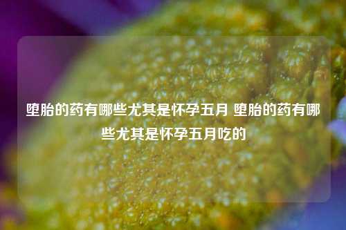 堕胎的药有哪些尤其是怀孕五月 堕胎的药有哪些尤其是怀孕五月吃的