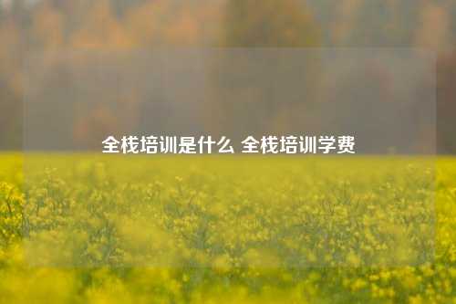 全栈培训是什么 全栈培训学费