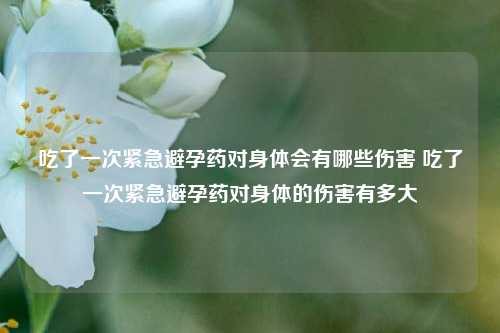 吃了一次紧急避孕药对身体会有哪些伤害 吃了一次紧急避孕药对身体的伤害有多大