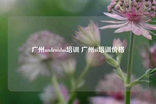 广州androidui培训 广州ai培训价格