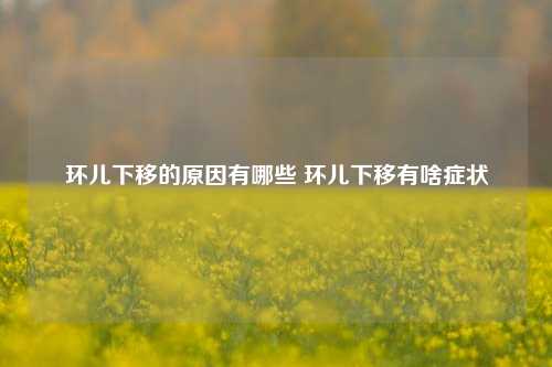 环儿下移的原因有哪些 环儿下移有啥症状