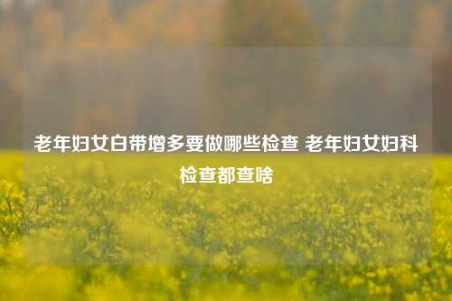 老年妇女白带增多要做哪些检查 老年妇女妇科检查都查啥