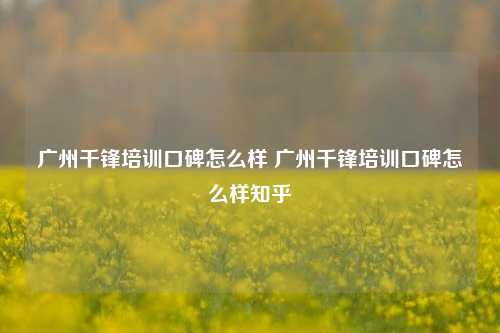 广州千锋培训口碑怎么样 广州千锋培训口碑怎么样知乎