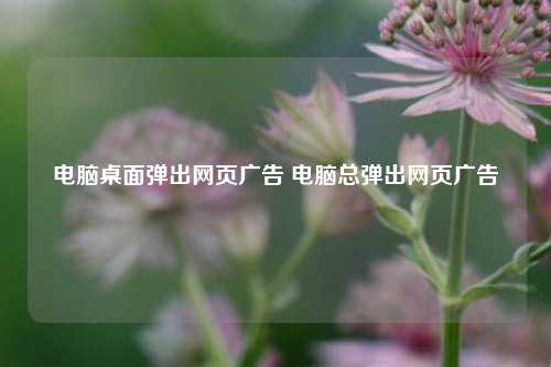 电脑桌面弹出网页广告 电脑总弹出网页广告