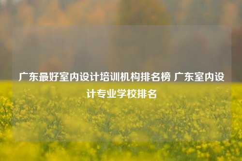 广东最好室内设计培训机构排名榜 广东室内设计专业学校排名