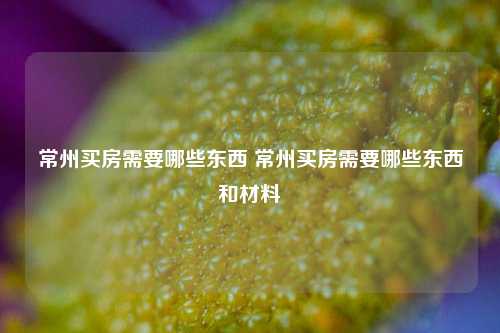 常州买房需要哪些东西 常州买房需要哪些东西和材料