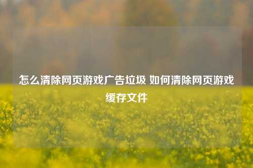 怎么清除网页游戏广告垃圾 如何清除网页游戏缓存文件