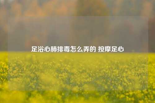 足浴心肺排毒怎么弄的 按摩足心