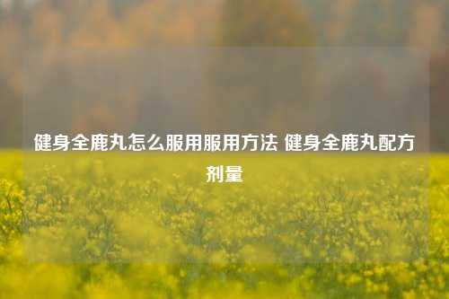 健身全鹿丸怎么服用服用方法 健身全鹿丸配方剂量