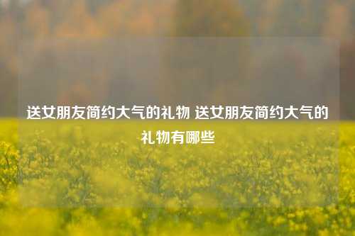 送女朋友简约大气的礼物 送女朋友简约大气的礼物有哪些