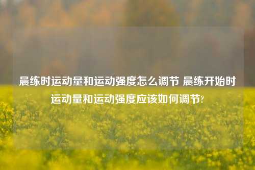 晨练时运动量和运动强度怎么调节 晨练开始时运动量和运动强度应该如何调节?