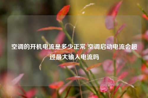 空调的开机电流是多少正常 空调启动电流会超过最大输入电流吗