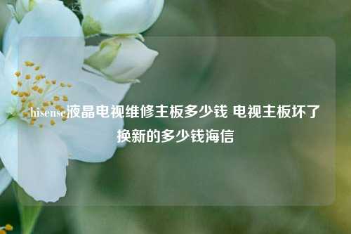 hisense液晶电视维修主板多少钱 电视主板坏了换新的多少钱海信