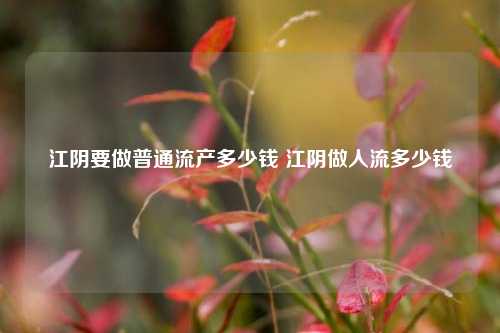 江阴要做普通流产多少钱 江阴做人流多少钱