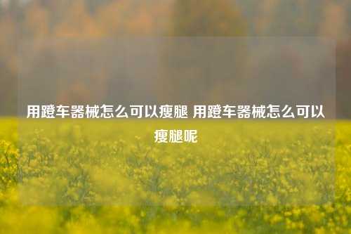 用蹬车器械怎么可以瘦腿 用蹬车器械怎么可以瘦腿呢