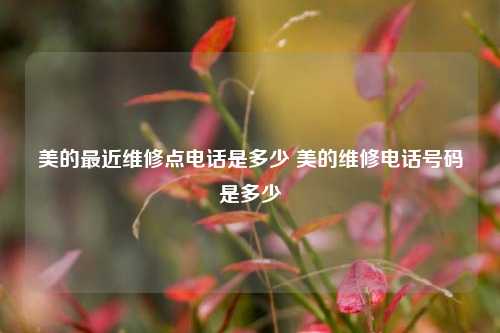 美的最近维修点电话是多少 美的维修电话号码是多少