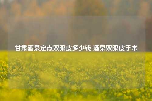 甘肃酒泉定点双眼皮多少钱 酒泉双眼皮手术