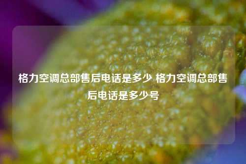 格力空调总部售后电话是多少 格力空调总部售后电话是多少号