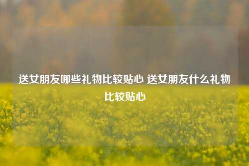 送女朋友哪些礼物比较贴心 送女朋友什么礼物比较贴心