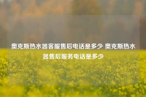 奥克斯热水器客服售后电话是多少 奥克斯热水器售后服务电话是多少