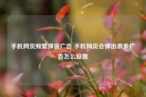 手机网页频繁弹窗广告 手机网页会弹出很多广告怎么设置