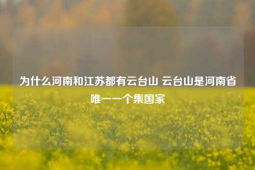 为什么河南和江苏都有云台山 云台山是河南省唯一一个集国家