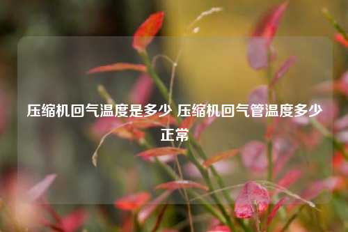 压缩机回气温度是多少 压缩机回气管温度多少正常
