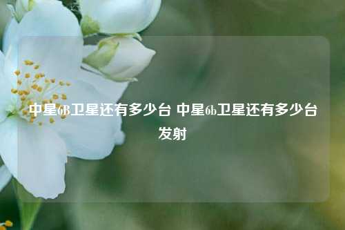 中星6B卫星还有多少台 中星6b卫星还有多少台发射
