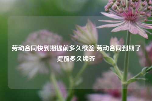 劳动合同快到期提前多久续签 劳动合同到期了提前多久续签