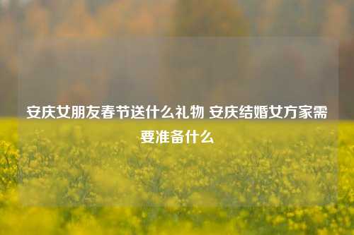 安庆女朋友春节送什么礼物 安庆结婚女方家需要准备什么