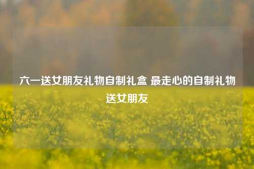 六一送女朋友礼物自制礼盒 最走心的自制礼物送女朋友