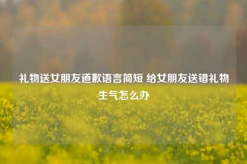 礼物送女朋友道歉语言简短 给女朋友送错礼物生气怎么办