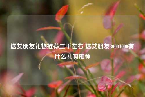 送女朋友礼物推荐三千左右 送女朋友30004000有什么礼物推荐