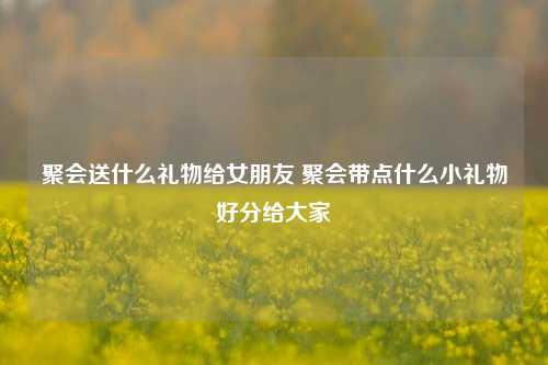 聚会送什么礼物给女朋友 聚会带点什么小礼物好分给大家