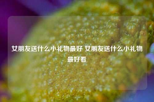 女朋友送什么小礼物最好 女朋友送什么小礼物最好看