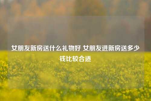 女朋友新房送什么礼物好 女朋友进新房送多少钱比较合适