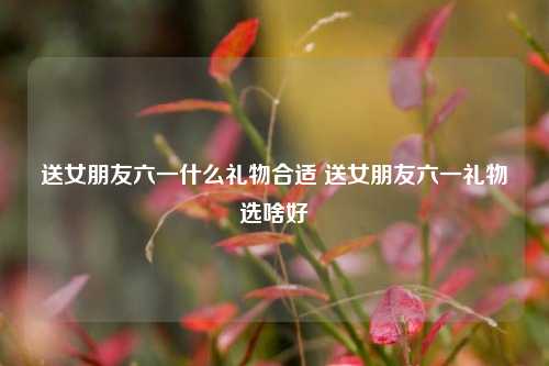 送女朋友六一什么礼物合适 送女朋友六一礼物选啥好