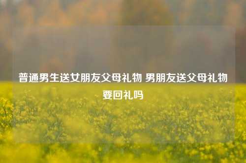 普通男生送女朋友父母礼物 男朋友送父母礼物要回礼吗