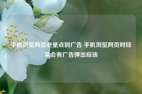 手机浏览网页老是点到广告 手机浏览网页时经常会有广告弹出应该