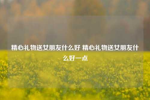 精心礼物送女朋友什么好 精心礼物送女朋友什么好一点