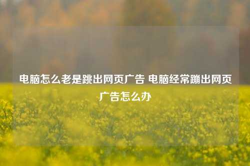 电脑怎么老是跳出网页广告 电脑经常蹦出网页广告怎么办